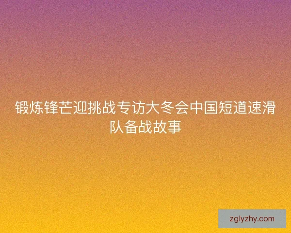 锻炼锋芒迎挑战专访大冬会中国短道速滑队备战故事