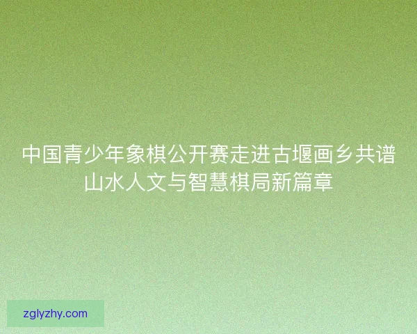 中国青少年象棋公开赛走进古堰画乡共谱山水人文与智慧棋局新篇章