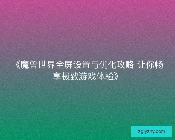 《魔兽世界全屏设置与优化攻略 让你畅享极致游戏体验》