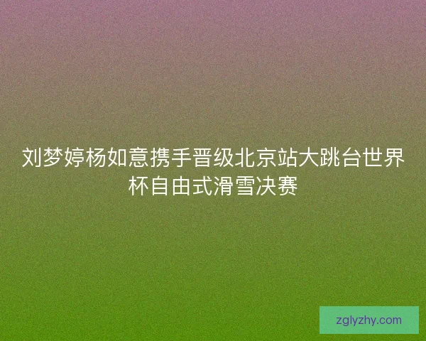 刘梦婷杨如意携手晋级北京站大跳台世界杯自由式滑雪决赛
