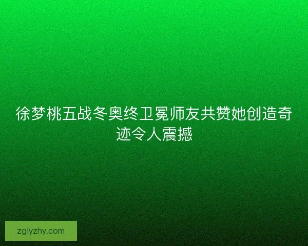 徐梦桃五战冬奥终卫冕师友共赞她创造奇迹令人震撼