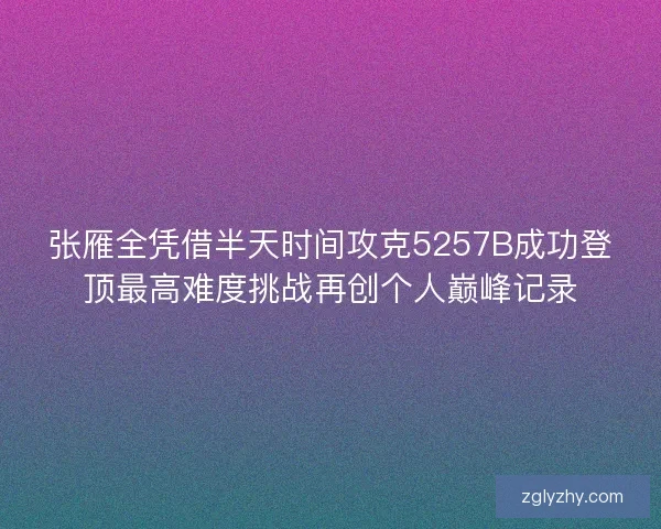 张雁全凭借半天时间攻克5257B成功登顶最高难度挑战再创个人巅峰记录