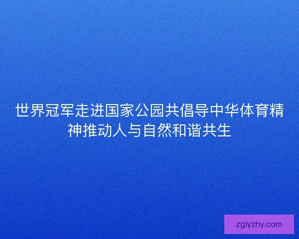 世界冠军走进国家公园共倡导中华体育精神推动人与自然和谐共生