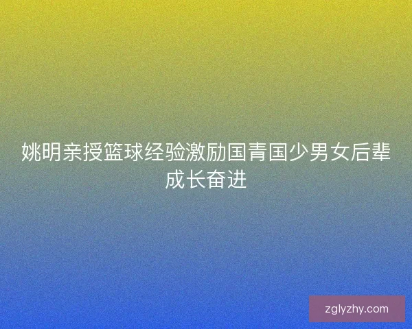 姚明亲授篮球经验激励国青国少男女后辈成长奋进